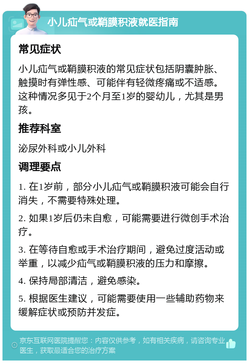 小儿疝气或鞘膜积液就医指南 常见症状 小儿疝气或鞘膜积液的常见症状包括阴囊肿胀、触摸时有弹性感、可能伴有轻微疼痛或不适感。这种情况多见于2个月至1岁的婴幼儿，尤其是男孩。 推荐科室 泌尿外科或小儿外科 调理要点 1. 在1岁前，部分小儿疝气或鞘膜积液可能会自行消失，不需要特殊处理。 2. 如果1岁后仍未自愈，可能需要进行微创手术治疗。 3. 在等待自愈或手术治疗期间，避免过度活动或举重，以减少疝气或鞘膜积液的压力和摩擦。 4. 保持局部清洁，避免感染。 5. 根据医生建议，可能需要使用一些辅助药物来缓解症状或预防并发症。