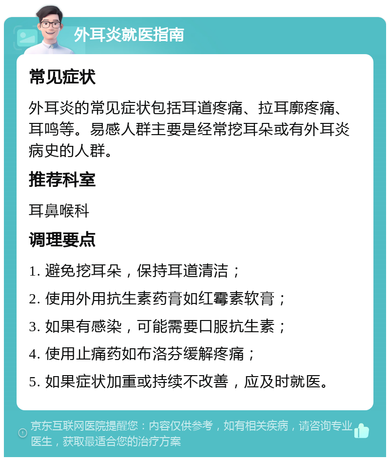 外耳炎就医指南 常见症状 外耳炎的常见症状包括耳道疼痛、拉耳廓疼痛、耳鸣等。易感人群主要是经常挖耳朵或有外耳炎病史的人群。 推荐科室 耳鼻喉科 调理要点 1. 避免挖耳朵，保持耳道清洁； 2. 使用外用抗生素药膏如红霉素软膏； 3. 如果有感染，可能需要口服抗生素； 4. 使用止痛药如布洛芬缓解疼痛； 5. 如果症状加重或持续不改善，应及时就医。