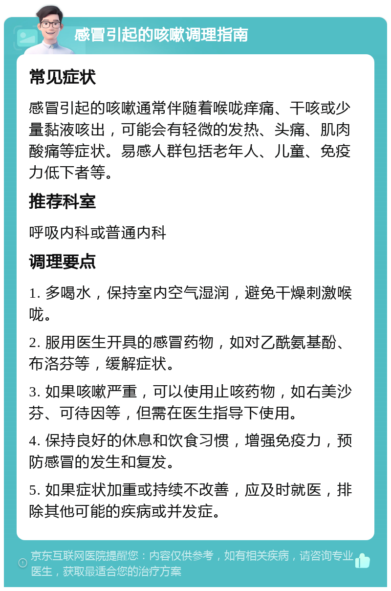 感冒引起的咳嗽调理指南 常见症状 感冒引起的咳嗽通常伴随着喉咙痒痛、干咳或少量黏液咳出，可能会有轻微的发热、头痛、肌肉酸痛等症状。易感人群包括老年人、儿童、免疫力低下者等。 推荐科室 呼吸内科或普通内科 调理要点 1. 多喝水，保持室内空气湿润，避免干燥刺激喉咙。 2. 服用医生开具的感冒药物，如对乙酰氨基酚、布洛芬等，缓解症状。 3. 如果咳嗽严重，可以使用止咳药物，如右美沙芬、可待因等，但需在医生指导下使用。 4. 保持良好的休息和饮食习惯，增强免疫力，预防感冒的发生和复发。 5. 如果症状加重或持续不改善，应及时就医，排除其他可能的疾病或并发症。