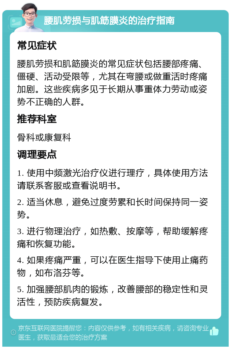 腰肌劳损与肌筯膜炎的治疗指南 常见症状 腰肌劳损和肌筯膜炎的常见症状包括腰部疼痛、僵硬、活动受限等，尤其在弯腰或做重活时疼痛加剧。这些疾病多见于长期从事重体力劳动或姿势不正确的人群。 推荐科室 骨科或康复科 调理要点 1. 使用中频激光治疗仪进行理疗，具体使用方法请联系客服或查看说明书。 2. 适当休息，避免过度劳累和长时间保持同一姿势。 3. 进行物理治疗，如热敷、按摩等，帮助缓解疼痛和恢复功能。 4. 如果疼痛严重，可以在医生指导下使用止痛药物，如布洛芬等。 5. 加强腰部肌肉的锻炼，改善腰部的稳定性和灵活性，预防疾病复发。