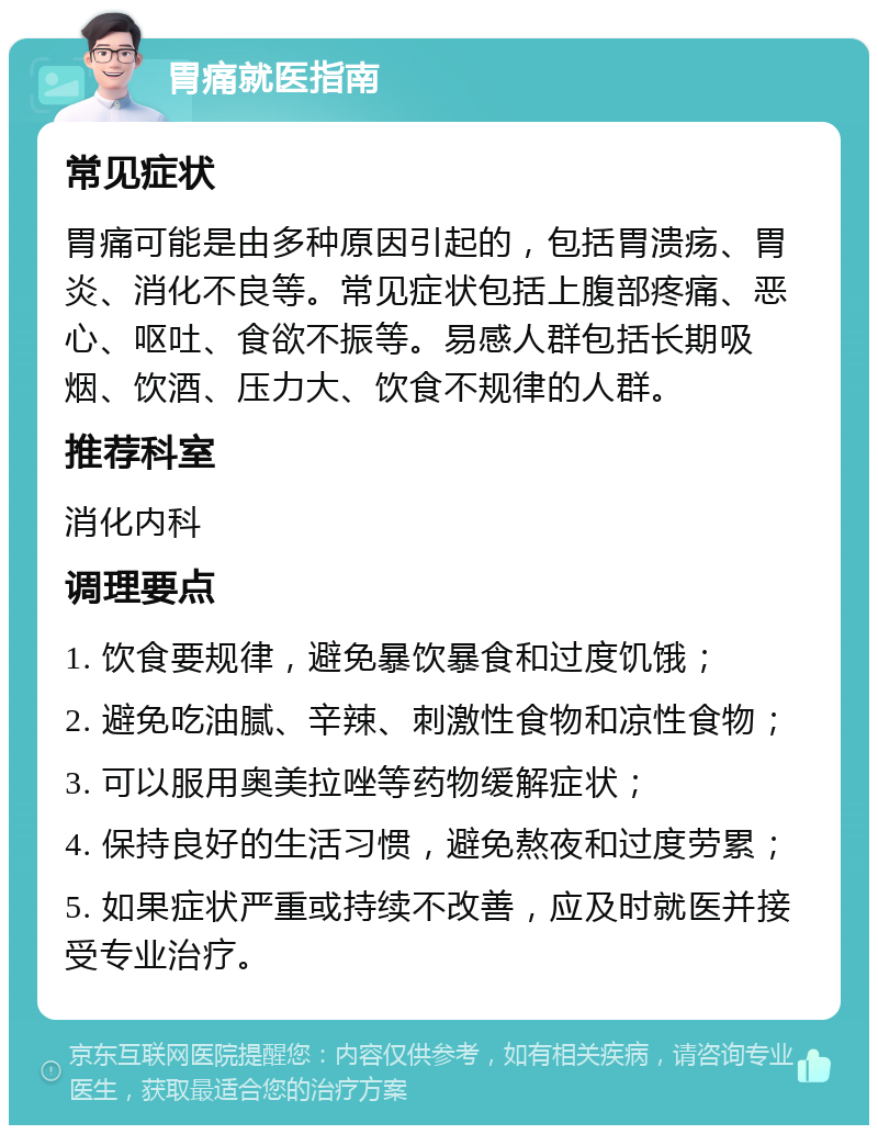 胃痛就医指南 常见症状 胃痛可能是由多种原因引起的，包括胃溃疡、胃炎、消化不良等。常见症状包括上腹部疼痛、恶心、呕吐、食欲不振等。易感人群包括长期吸烟、饮酒、压力大、饮食不规律的人群。 推荐科室 消化内科 调理要点 1. 饮食要规律，避免暴饮暴食和过度饥饿； 2. 避免吃油腻、辛辣、刺激性食物和凉性食物； 3. 可以服用奥美拉唑等药物缓解症状； 4. 保持良好的生活习惯，避免熬夜和过度劳累； 5. 如果症状严重或持续不改善，应及时就医并接受专业治疗。