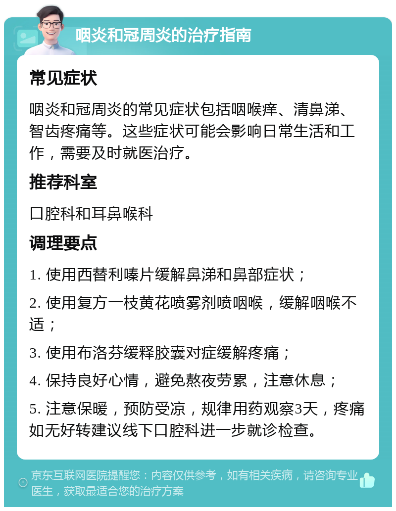 咽炎和冠周炎的治疗指南 常见症状 咽炎和冠周炎的常见症状包括咽喉痒、清鼻涕、智齿疼痛等。这些症状可能会影响日常生活和工作，需要及时就医治疗。 推荐科室 口腔科和耳鼻喉科 调理要点 1. 使用西替利嗪片缓解鼻涕和鼻部症状； 2. 使用复方一枝黄花喷雾剂喷咽喉，缓解咽喉不适； 3. 使用布洛芬缓释胶囊对症缓解疼痛； 4. 保持良好心情，避免熬夜劳累，注意休息； 5. 注意保暖，预防受凉，规律用药观察3天，疼痛如无好转建议线下口腔科进一步就诊检查。