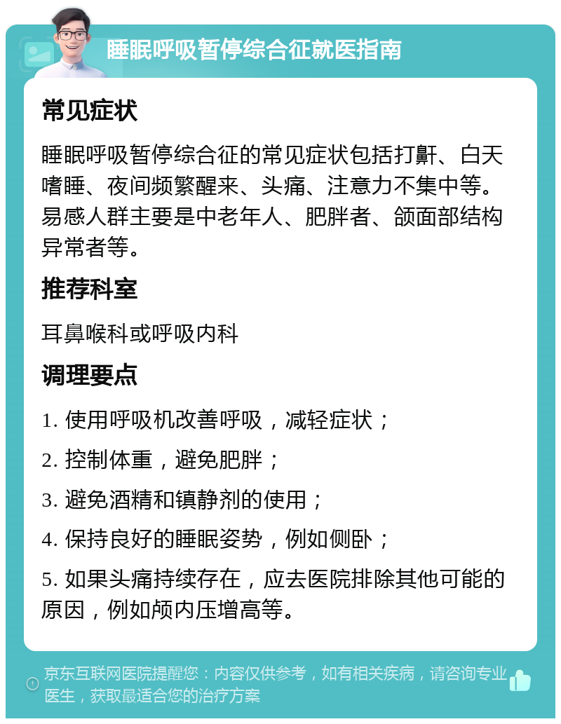 睡眠呼吸暂停综合征就医指南 常见症状 睡眠呼吸暂停综合征的常见症状包括打鼾、白天嗜睡、夜间频繁醒来、头痛、注意力不集中等。易感人群主要是中老年人、肥胖者、颌面部结构异常者等。 推荐科室 耳鼻喉科或呼吸内科 调理要点 1. 使用呼吸机改善呼吸，减轻症状； 2. 控制体重，避免肥胖； 3. 避免酒精和镇静剂的使用； 4. 保持良好的睡眠姿势，例如侧卧； 5. 如果头痛持续存在，应去医院排除其他可能的原因，例如颅内压增高等。