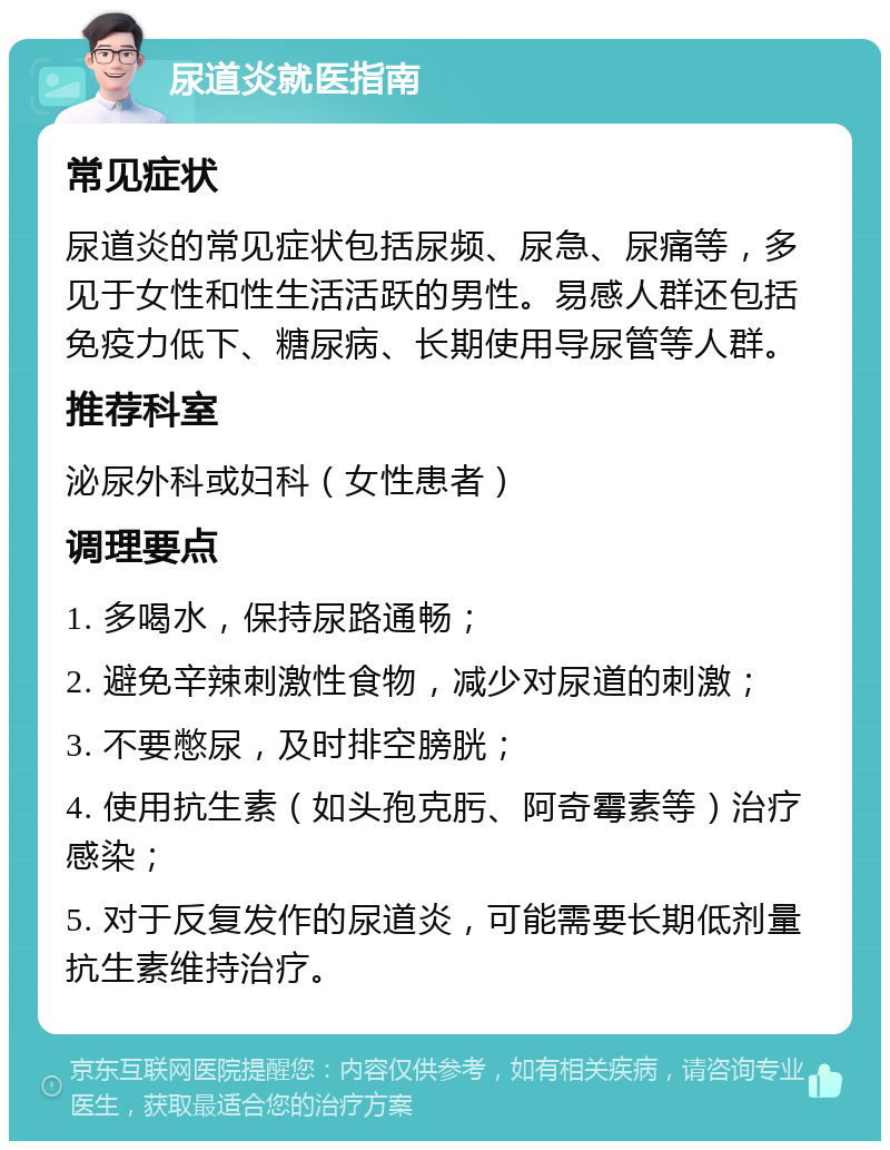 尿道炎就医指南 常见症状 尿道炎的常见症状包括尿频、尿急、尿痛等，多见于女性和性生活活跃的男性。易感人群还包括免疫力低下、糖尿病、长期使用导尿管等人群。 推荐科室 泌尿外科或妇科（女性患者） 调理要点 1. 多喝水，保持尿路通畅； 2. 避免辛辣刺激性食物，减少对尿道的刺激； 3. 不要憋尿，及时排空膀胱； 4. 使用抗生素（如头孢克肟、阿奇霉素等）治疗感染； 5. 对于反复发作的尿道炎，可能需要长期低剂量抗生素维持治疗。