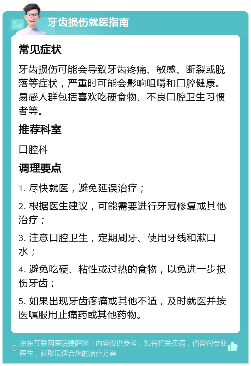 牙齿损伤就医指南 常见症状 牙齿损伤可能会导致牙齿疼痛、敏感、断裂或脱落等症状，严重时可能会影响咀嚼和口腔健康。易感人群包括喜欢吃硬食物、不良口腔卫生习惯者等。 推荐科室 口腔科 调理要点 1. 尽快就医，避免延误治疗； 2. 根据医生建议，可能需要进行牙冠修复或其他治疗； 3. 注意口腔卫生，定期刷牙、使用牙线和漱口水； 4. 避免吃硬、粘性或过热的食物，以免进一步损伤牙齿； 5. 如果出现牙齿疼痛或其他不适，及时就医并按医嘱服用止痛药或其他药物。