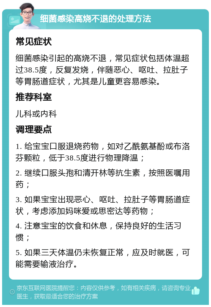 细菌感染高烧不退的处理方法 常见症状 细菌感染引起的高烧不退，常见症状包括体温超过38.5度，反复发烧，伴随恶心、呕吐、拉肚子等胃肠道症状，尤其是儿童更容易感染。 推荐科室 儿科或内科 调理要点 1. 给宝宝口服退烧药物，如对乙酰氨基酚或布洛芬颗粒，低于38.5度进行物理降温； 2. 继续口服头孢和清开林等抗生素，按照医嘱用药； 3. 如果宝宝出现恶心、呕吐、拉肚子等胃肠道症状，考虑添加妈咪爱或思密达等药物； 4. 注意宝宝的饮食和休息，保持良好的生活习惯； 5. 如果三天体温仍未恢复正常，应及时就医，可能需要输液治疗。