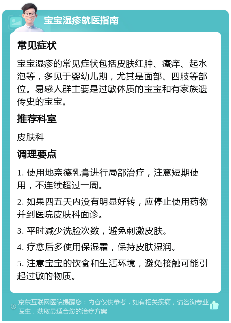 宝宝湿疹就医指南 常见症状 宝宝湿疹的常见症状包括皮肤红肿、瘙痒、起水泡等，多见于婴幼儿期，尤其是面部、四肢等部位。易感人群主要是过敏体质的宝宝和有家族遗传史的宝宝。 推荐科室 皮肤科 调理要点 1. 使用地奈德乳膏进行局部治疗，注意短期使用，不连续超过一周。 2. 如果四五天内没有明显好转，应停止使用药物并到医院皮肤科面诊。 3. 平时减少洗脸次数，避免刺激皮肤。 4. 疗愈后多使用保湿霜，保持皮肤湿润。 5. 注意宝宝的饮食和生活环境，避免接触可能引起过敏的物质。