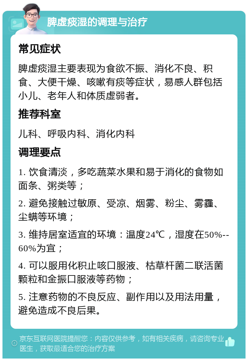 脾虚痰湿的调理与治疗 常见症状 脾虚痰湿主要表现为食欲不振、消化不良、积食、大便干燥、咳嗽有痰等症状，易感人群包括小儿、老年人和体质虚弱者。 推荐科室 儿科、呼吸内科、消化内科 调理要点 1. 饮食清淡，多吃蔬菜水果和易于消化的食物如面条、粥类等； 2. 避免接触过敏原、受凉、烟雾、粉尘、雾霾、尘螨等环境； 3. 维持居室适宜的环境：温度24℃，湿度在50%--60%为宜； 4. 可以服用化积止咳口服液、枯草杆菌二联活菌颗粒和金振口服液等药物； 5. 注意药物的不良反应、副作用以及用法用量，避免造成不良后果。