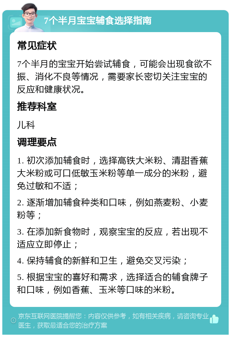 7个半月宝宝辅食选择指南 常见症状 7个半月的宝宝开始尝试辅食，可能会出现食欲不振、消化不良等情况，需要家长密切关注宝宝的反应和健康状况。 推荐科室 儿科 调理要点 1. 初次添加辅食时，选择高铁大米粉、清甜香蕉大米粉或可口低敏玉米粉等单一成分的米粉，避免过敏和不适； 2. 逐渐增加辅食种类和口味，例如燕麦粉、小麦粉等； 3. 在添加新食物时，观察宝宝的反应，若出现不适应立即停止； 4. 保持辅食的新鲜和卫生，避免交叉污染； 5. 根据宝宝的喜好和需求，选择适合的辅食牌子和口味，例如香蕉、玉米等口味的米粉。