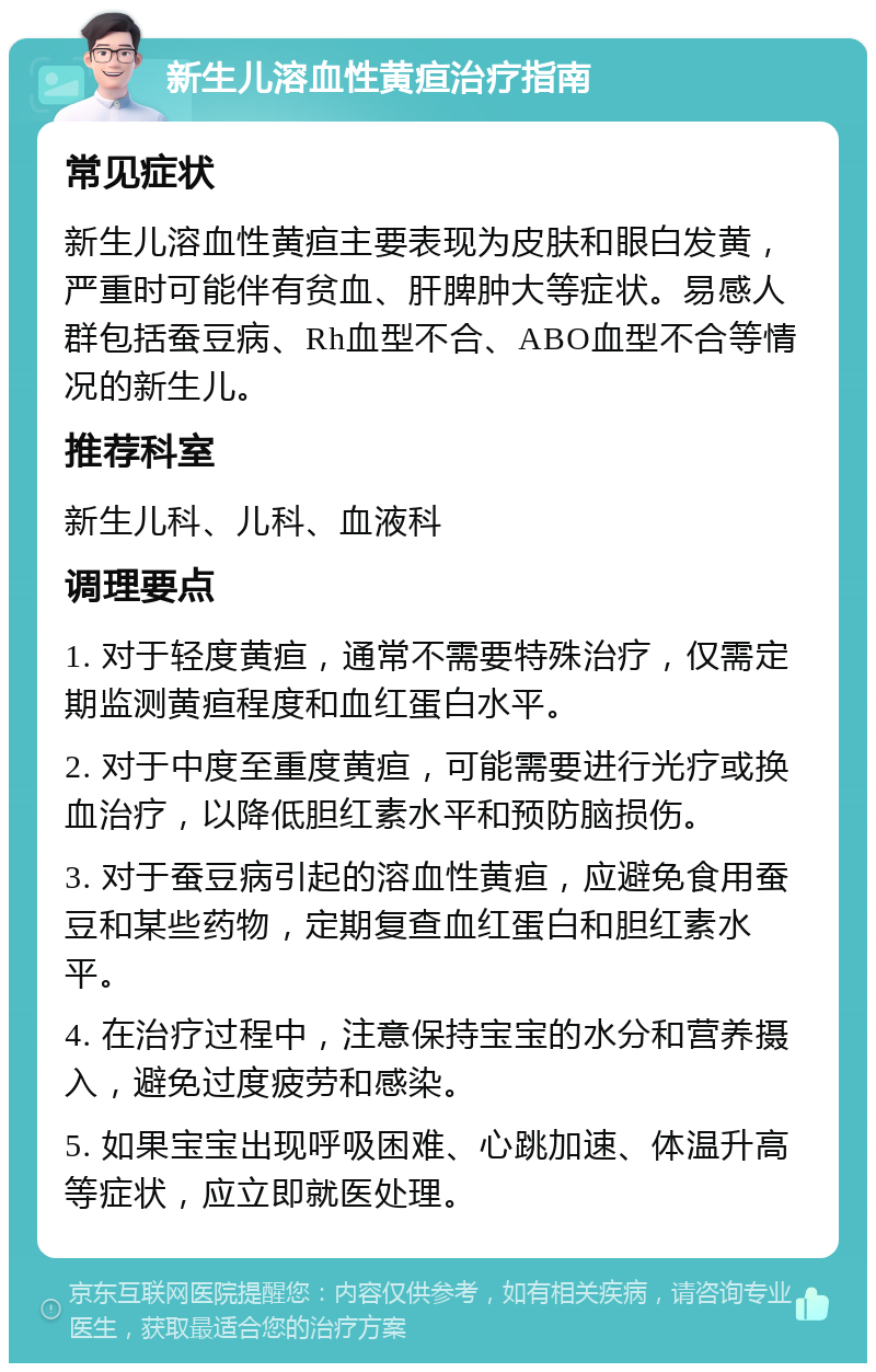 新生儿溶血性黄疸治疗指南 常见症状 新生儿溶血性黄疸主要表现为皮肤和眼白发黄，严重时可能伴有贫血、肝脾肿大等症状。易感人群包括蚕豆病、Rh血型不合、ABO血型不合等情况的新生儿。 推荐科室 新生儿科、儿科、血液科 调理要点 1. 对于轻度黄疸，通常不需要特殊治疗，仅需定期监测黄疸程度和血红蛋白水平。 2. 对于中度至重度黄疸，可能需要进行光疗或换血治疗，以降低胆红素水平和预防脑损伤。 3. 对于蚕豆病引起的溶血性黄疸，应避免食用蚕豆和某些药物，定期复查血红蛋白和胆红素水平。 4. 在治疗过程中，注意保持宝宝的水分和营养摄入，避免过度疲劳和感染。 5. 如果宝宝出现呼吸困难、心跳加速、体温升高等症状，应立即就医处理。