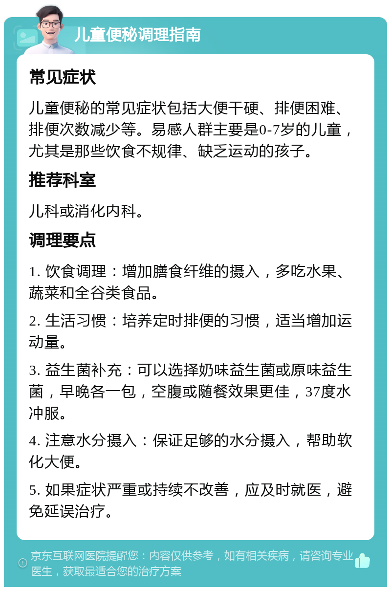 儿童便秘调理指南 常见症状 儿童便秘的常见症状包括大便干硬、排便困难、排便次数减少等。易感人群主要是0-7岁的儿童，尤其是那些饮食不规律、缺乏运动的孩子。 推荐科室 儿科或消化内科。 调理要点 1. 饮食调理：增加膳食纤维的摄入，多吃水果、蔬菜和全谷类食品。 2. 生活习惯：培养定时排便的习惯，适当增加运动量。 3. 益生菌补充：可以选择奶味益生菌或原味益生菌，早晚各一包，空腹或随餐效果更佳，37度水冲服。 4. 注意水分摄入：保证足够的水分摄入，帮助软化大便。 5. 如果症状严重或持续不改善，应及时就医，避免延误治疗。