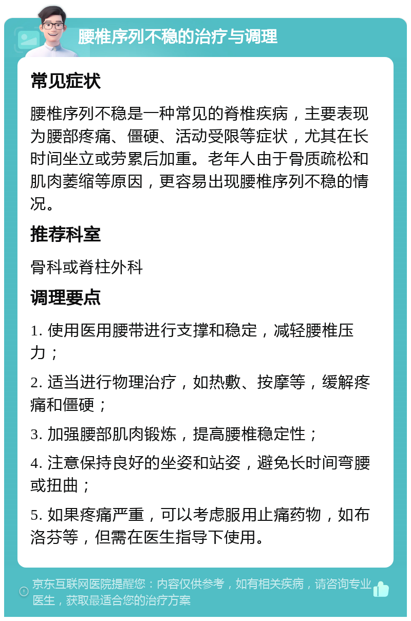 腰椎序列不稳的治疗与调理 常见症状 腰椎序列不稳是一种常见的脊椎疾病，主要表现为腰部疼痛、僵硬、活动受限等症状，尤其在长时间坐立或劳累后加重。老年人由于骨质疏松和肌肉萎缩等原因，更容易出现腰椎序列不稳的情况。 推荐科室 骨科或脊柱外科 调理要点 1. 使用医用腰带进行支撑和稳定，减轻腰椎压力； 2. 适当进行物理治疗，如热敷、按摩等，缓解疼痛和僵硬； 3. 加强腰部肌肉锻炼，提高腰椎稳定性； 4. 注意保持良好的坐姿和站姿，避免长时间弯腰或扭曲； 5. 如果疼痛严重，可以考虑服用止痛药物，如布洛芬等，但需在医生指导下使用。