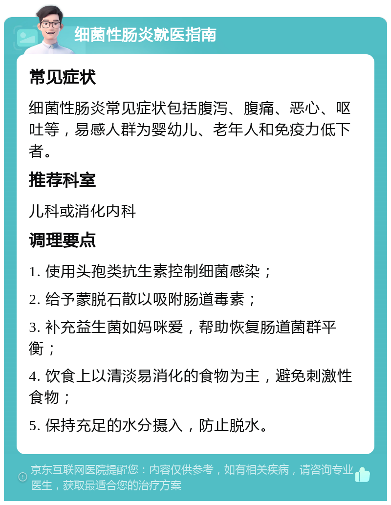 细菌性肠炎就医指南 常见症状 细菌性肠炎常见症状包括腹泻、腹痛、恶心、呕吐等，易感人群为婴幼儿、老年人和免疫力低下者。 推荐科室 儿科或消化内科 调理要点 1. 使用头孢类抗生素控制细菌感染； 2. 给予蒙脱石散以吸附肠道毒素； 3. 补充益生菌如妈咪爱，帮助恢复肠道菌群平衡； 4. 饮食上以清淡易消化的食物为主，避免刺激性食物； 5. 保持充足的水分摄入，防止脱水。