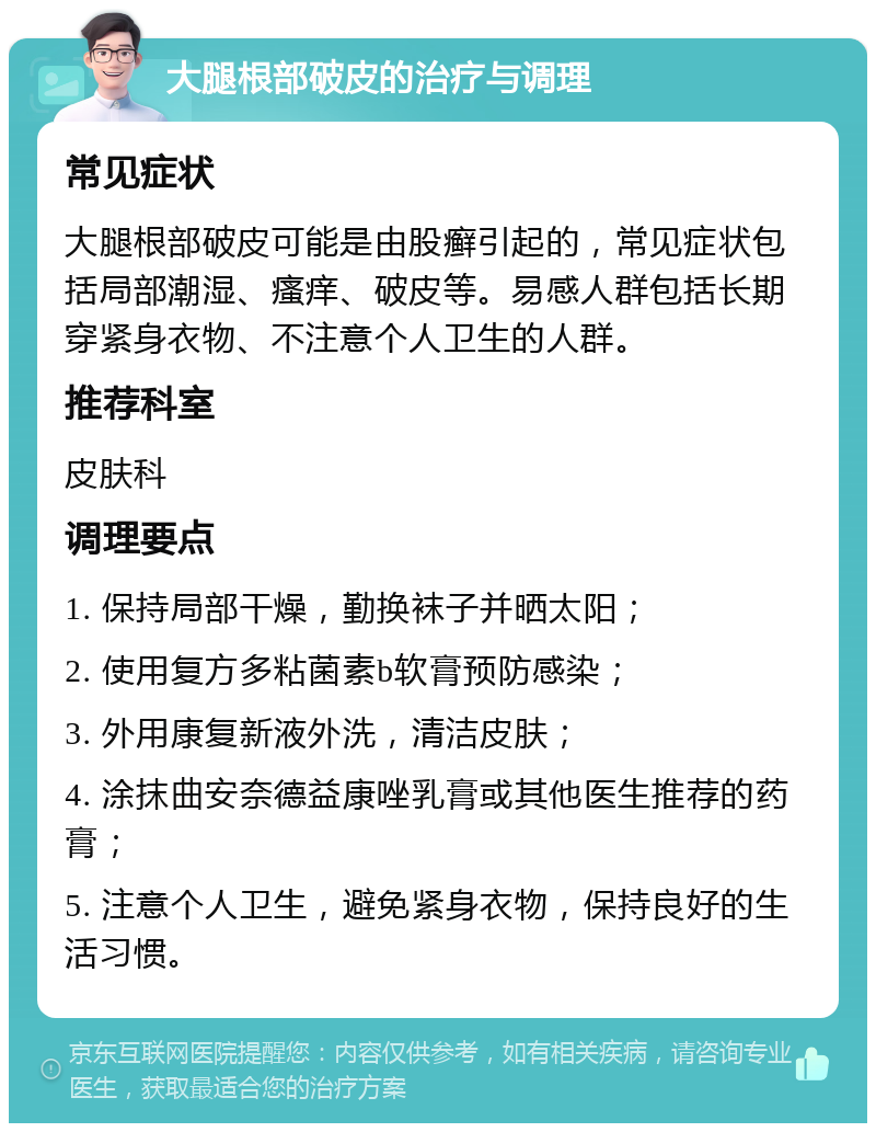 大腿根部破皮的治疗与调理 常见症状 大腿根部破皮可能是由股癣引起的，常见症状包括局部潮湿、瘙痒、破皮等。易感人群包括长期穿紧身衣物、不注意个人卫生的人群。 推荐科室 皮肤科 调理要点 1. 保持局部干燥，勤换袜子并晒太阳； 2. 使用复方多粘菌素b软膏预防感染； 3. 外用康复新液外洗，清洁皮肤； 4. 涂抹曲安奈德益康唑乳膏或其他医生推荐的药膏； 5. 注意个人卫生，避免紧身衣物，保持良好的生活习惯。