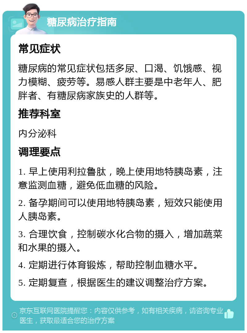 糖尿病治疗指南 常见症状 糖尿病的常见症状包括多尿、口渴、饥饿感、视力模糊、疲劳等。易感人群主要是中老年人、肥胖者、有糖尿病家族史的人群等。 推荐科室 内分泌科 调理要点 1. 早上使用利拉鲁肽，晚上使用地特胰岛素，注意监测血糖，避免低血糖的风险。 2. 备孕期间可以使用地特胰岛素，短效只能使用人胰岛素。 3. 合理饮食，控制碳水化合物的摄入，增加蔬菜和水果的摄入。 4. 定期进行体育锻炼，帮助控制血糖水平。 5. 定期复查，根据医生的建议调整治疗方案。