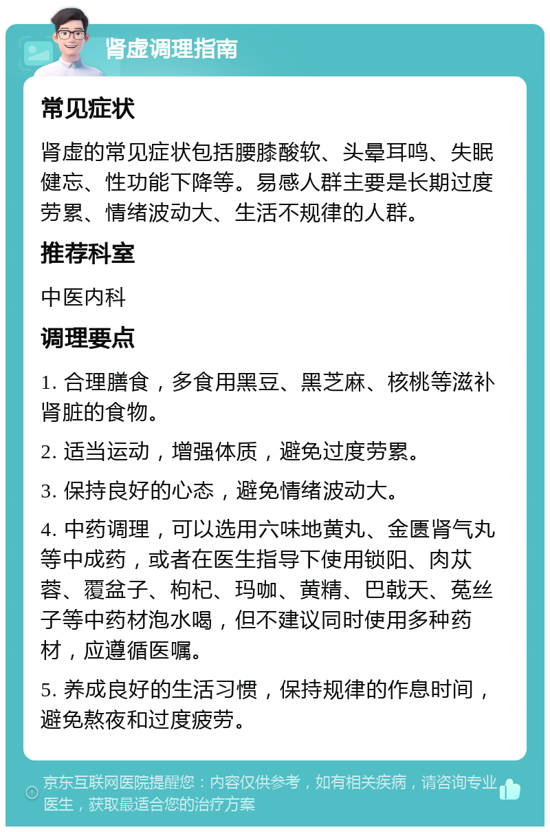 肾虚调理指南 常见症状 肾虚的常见症状包括腰膝酸软、头晕耳鸣、失眠健忘、性功能下降等。易感人群主要是长期过度劳累、情绪波动大、生活不规律的人群。 推荐科室 中医内科 调理要点 1. 合理膳食，多食用黑豆、黑芝麻、核桃等滋补肾脏的食物。 2. 适当运动，增强体质，避免过度劳累。 3. 保持良好的心态，避免情绪波动大。 4. 中药调理，可以选用六味地黄丸、金匮肾气丸等中成药，或者在医生指导下使用锁阳、肉苁蓉、覆盆子、枸杞、玛咖、黄精、巴戟天、菟丝子等中药材泡水喝，但不建议同时使用多种药材，应遵循医嘱。 5. 养成良好的生活习惯，保持规律的作息时间，避免熬夜和过度疲劳。