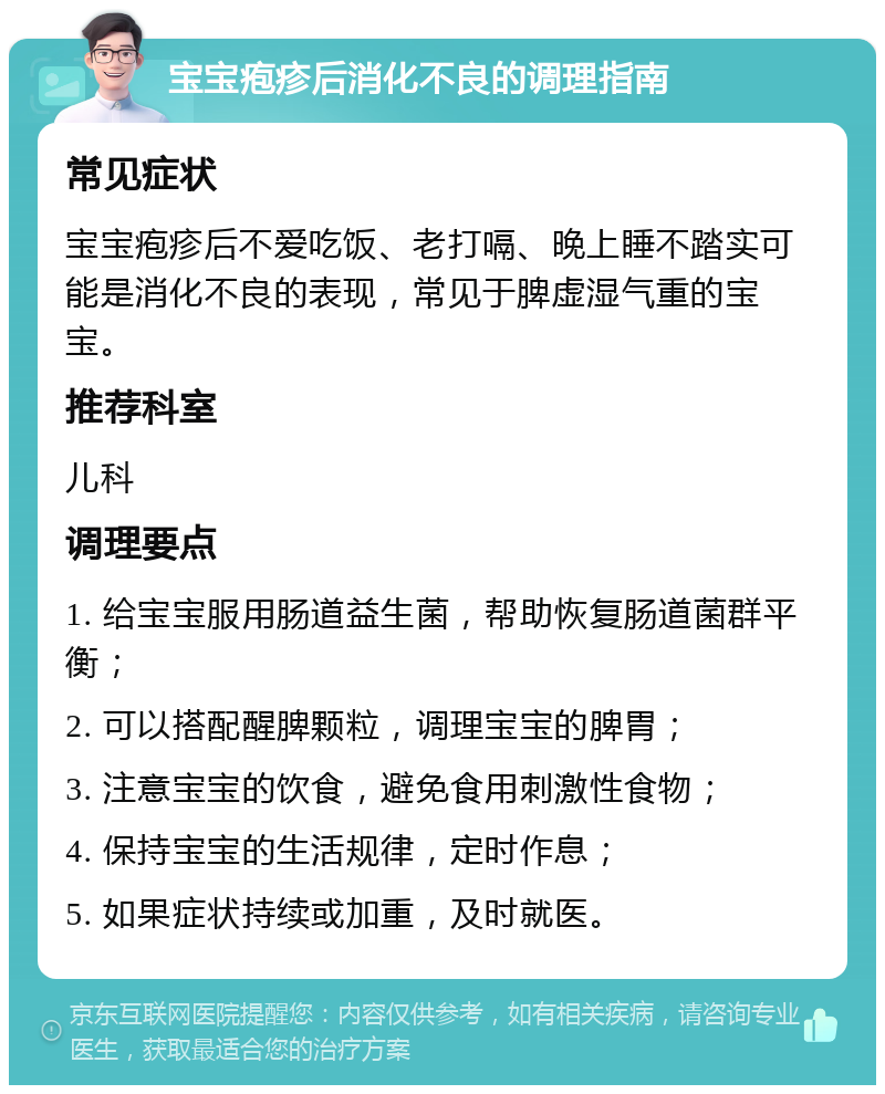 宝宝疱疹后消化不良的调理指南 常见症状 宝宝疱疹后不爱吃饭、老打嗝、晚上睡不踏实可能是消化不良的表现，常见于脾虚湿气重的宝宝。 推荐科室 儿科 调理要点 1. 给宝宝服用肠道益生菌，帮助恢复肠道菌群平衡； 2. 可以搭配醒脾颗粒，调理宝宝的脾胃； 3. 注意宝宝的饮食，避免食用刺激性食物； 4. 保持宝宝的生活规律，定时作息； 5. 如果症状持续或加重，及时就医。