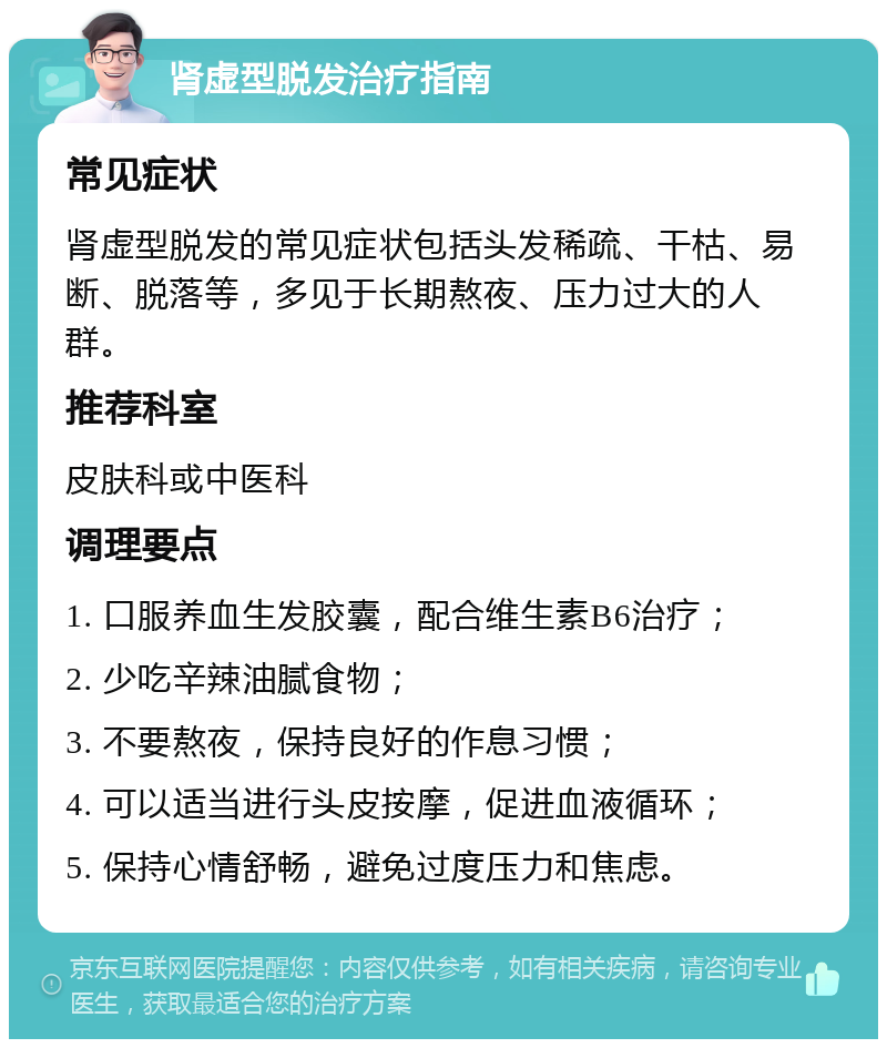 肾虚型脱发治疗指南 常见症状 肾虚型脱发的常见症状包括头发稀疏、干枯、易断、脱落等，多见于长期熬夜、压力过大的人群。 推荐科室 皮肤科或中医科 调理要点 1. 口服养血生发胶囊，配合维生素B6治疗； 2. 少吃辛辣油腻食物； 3. 不要熬夜，保持良好的作息习惯； 4. 可以适当进行头皮按摩，促进血液循环； 5. 保持心情舒畅，避免过度压力和焦虑。