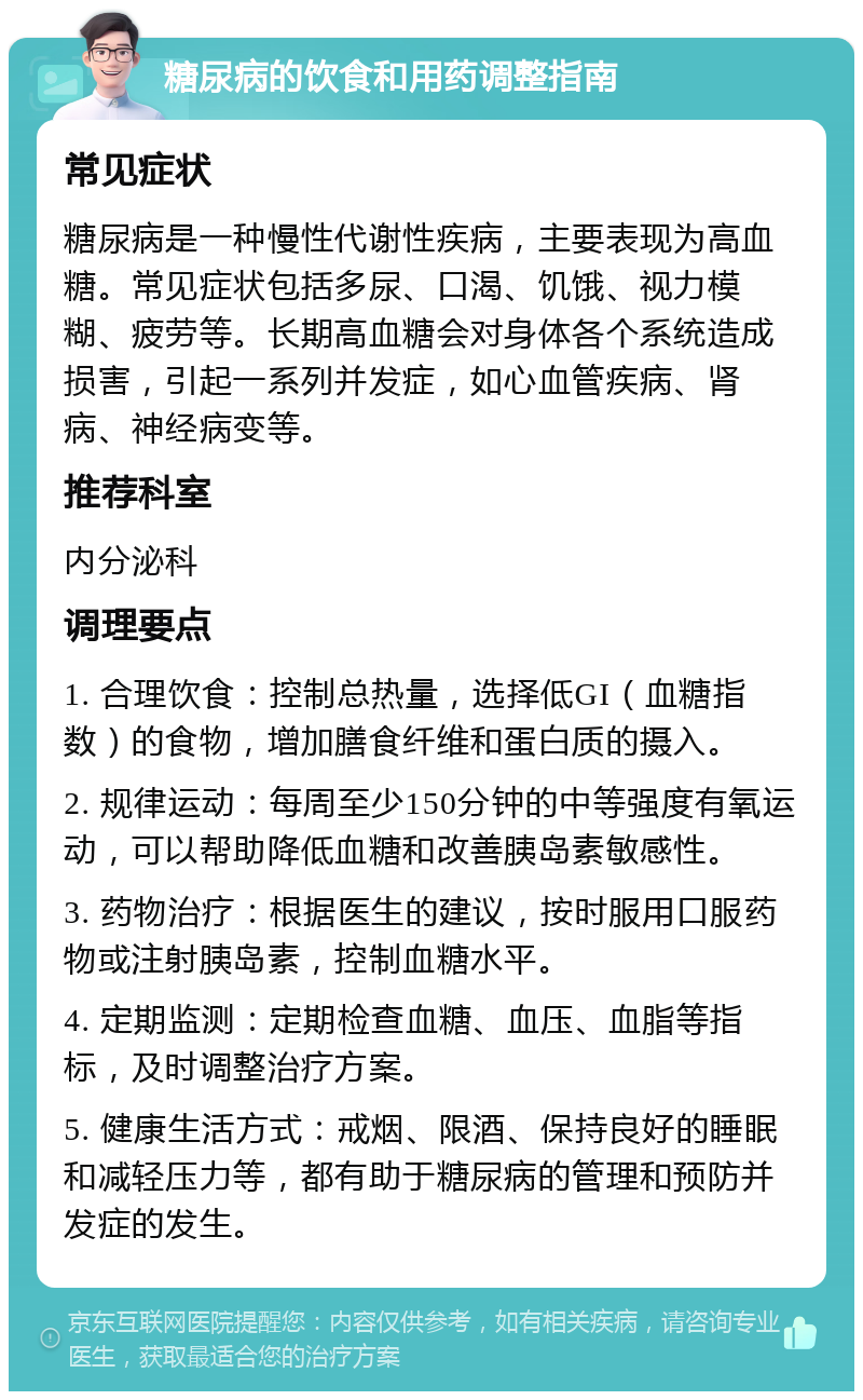 糖尿病的饮食和用药调整指南 常见症状 糖尿病是一种慢性代谢性疾病，主要表现为高血糖。常见症状包括多尿、口渴、饥饿、视力模糊、疲劳等。长期高血糖会对身体各个系统造成损害，引起一系列并发症，如心血管疾病、肾病、神经病变等。 推荐科室 内分泌科 调理要点 1. 合理饮食：控制总热量，选择低GI（血糖指数）的食物，增加膳食纤维和蛋白质的摄入。 2. 规律运动：每周至少150分钟的中等强度有氧运动，可以帮助降低血糖和改善胰岛素敏感性。 3. 药物治疗：根据医生的建议，按时服用口服药物或注射胰岛素，控制血糖水平。 4. 定期监测：定期检查血糖、血压、血脂等指标，及时调整治疗方案。 5. 健康生活方式：戒烟、限酒、保持良好的睡眠和减轻压力等，都有助于糖尿病的管理和预防并发症的发生。