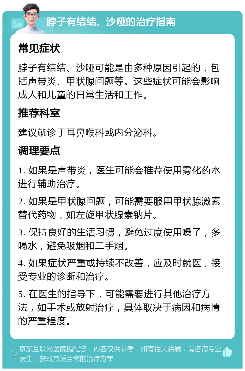 脖子有结结、沙哑的治疗指南 常见症状 脖子有结结、沙哑可能是由多种原因引起的，包括声带炎、甲状腺问题等。这些症状可能会影响成人和儿童的日常生活和工作。 推荐科室 建议就诊于耳鼻喉科或内分泌科。 调理要点 1. 如果是声带炎，医生可能会推荐使用雾化药水进行辅助治疗。 2. 如果是甲状腺问题，可能需要服用甲状腺激素替代药物，如左旋甲状腺素钠片。 3. 保持良好的生活习惯，避免过度使用嗓子，多喝水，避免吸烟和二手烟。 4. 如果症状严重或持续不改善，应及时就医，接受专业的诊断和治疗。 5. 在医生的指导下，可能需要进行其他治疗方法，如手术或放射治疗，具体取决于病因和病情的严重程度。