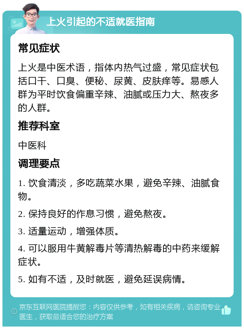 上火引起的不适就医指南 常见症状 上火是中医术语，指体内热气过盛，常见症状包括口干、口臭、便秘、尿黄、皮肤痒等。易感人群为平时饮食偏重辛辣、油腻或压力大、熬夜多的人群。 推荐科室 中医科 调理要点 1. 饮食清淡，多吃蔬菜水果，避免辛辣、油腻食物。 2. 保持良好的作息习惯，避免熬夜。 3. 适量运动，增强体质。 4. 可以服用牛黄解毒片等清热解毒的中药来缓解症状。 5. 如有不适，及时就医，避免延误病情。