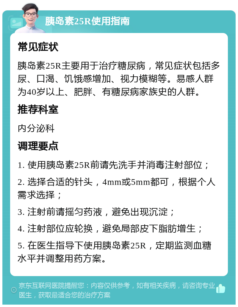 胰岛素25R使用指南 常见症状 胰岛素25R主要用于治疗糖尿病，常见症状包括多尿、口渴、饥饿感增加、视力模糊等。易感人群为40岁以上、肥胖、有糖尿病家族史的人群。 推荐科室 内分泌科 调理要点 1. 使用胰岛素25R前请先洗手并消毒注射部位； 2. 选择合适的针头，4mm或5mm都可，根据个人需求选择； 3. 注射前请摇匀药液，避免出现沉淀； 4. 注射部位应轮换，避免局部皮下脂肪增生； 5. 在医生指导下使用胰岛素25R，定期监测血糖水平并调整用药方案。