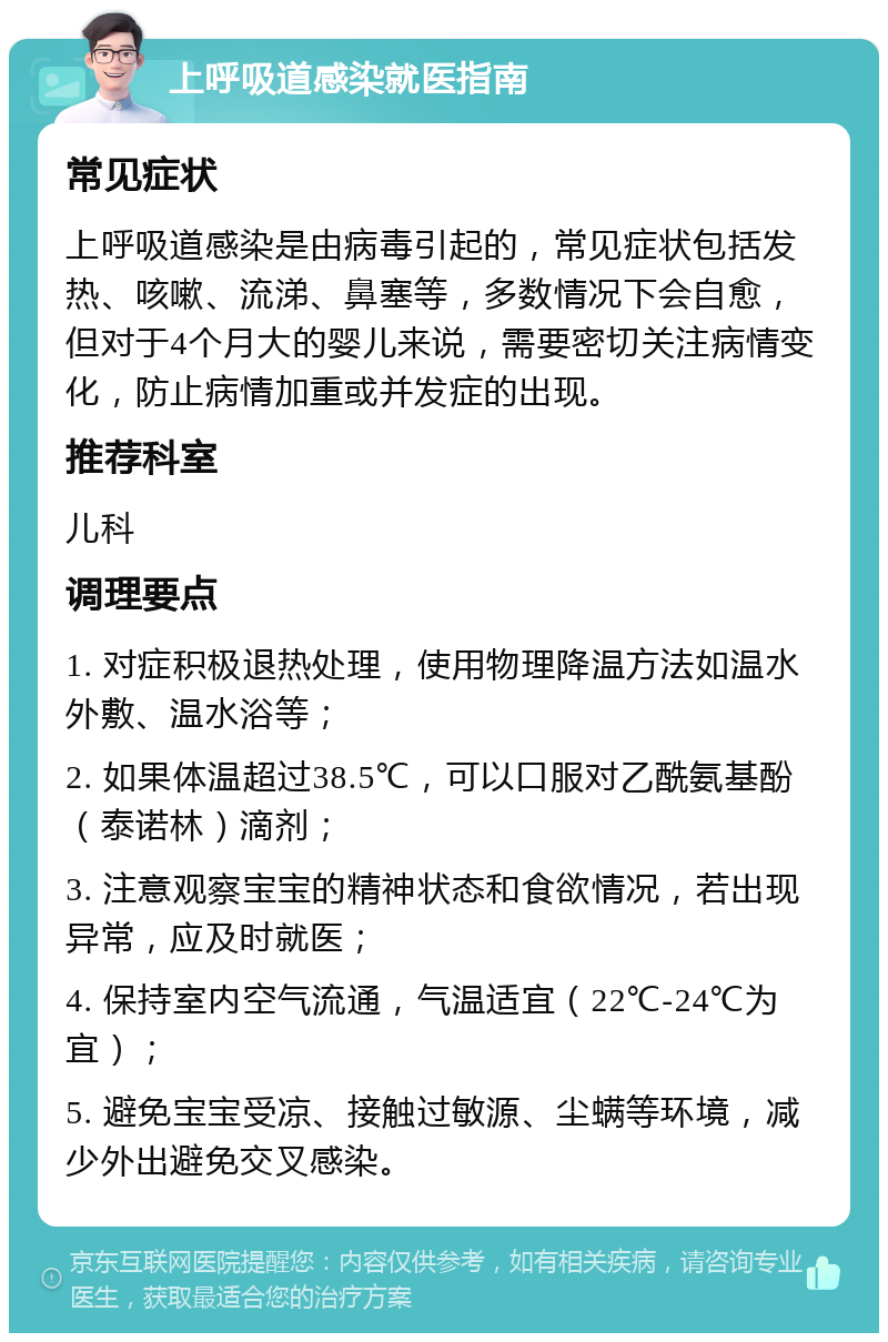 上呼吸道感染就医指南 常见症状 上呼吸道感染是由病毒引起的，常见症状包括发热、咳嗽、流涕、鼻塞等，多数情况下会自愈，但对于4个月大的婴儿来说，需要密切关注病情变化，防止病情加重或并发症的出现。 推荐科室 儿科 调理要点 1. 对症积极退热处理，使用物理降温方法如温水外敷、温水浴等； 2. 如果体温超过38.5℃，可以口服对乙酰氨基酚（泰诺林）滴剂； 3. 注意观察宝宝的精神状态和食欲情况，若出现异常，应及时就医； 4. 保持室内空气流通，气温适宜（22℃-24℃为宜）； 5. 避免宝宝受凉、接触过敏源、尘螨等环境，减少外出避免交叉感染。