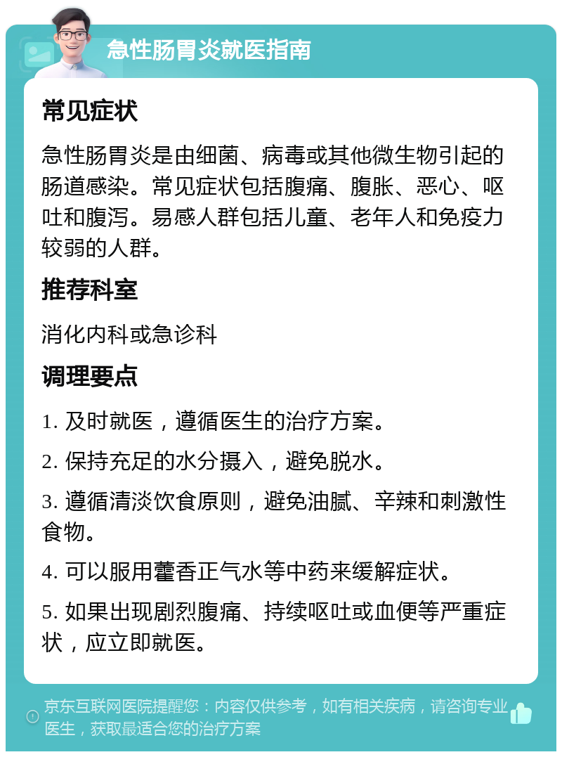 急性肠胃炎就医指南 常见症状 急性肠胃炎是由细菌、病毒或其他微生物引起的肠道感染。常见症状包括腹痛、腹胀、恶心、呕吐和腹泻。易感人群包括儿童、老年人和免疫力较弱的人群。 推荐科室 消化内科或急诊科 调理要点 1. 及时就医，遵循医生的治疗方案。 2. 保持充足的水分摄入，避免脱水。 3. 遵循清淡饮食原则，避免油腻、辛辣和刺激性食物。 4. 可以服用藿香正气水等中药来缓解症状。 5. 如果出现剧烈腹痛、持续呕吐或血便等严重症状，应立即就医。