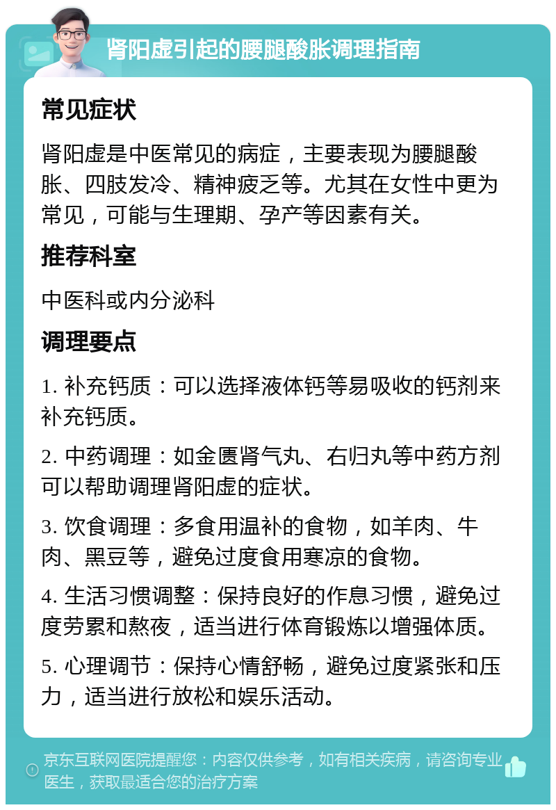 肾阳虚引起的腰腿酸胀调理指南 常见症状 肾阳虚是中医常见的病症，主要表现为腰腿酸胀、四肢发冷、精神疲乏等。尤其在女性中更为常见，可能与生理期、孕产等因素有关。 推荐科室 中医科或内分泌科 调理要点 1. 补充钙质：可以选择液体钙等易吸收的钙剂来补充钙质。 2. 中药调理：如金匮肾气丸、右归丸等中药方剂可以帮助调理肾阳虚的症状。 3. 饮食调理：多食用温补的食物，如羊肉、牛肉、黑豆等，避免过度食用寒凉的食物。 4. 生活习惯调整：保持良好的作息习惯，避免过度劳累和熬夜，适当进行体育锻炼以增强体质。 5. 心理调节：保持心情舒畅，避免过度紧张和压力，适当进行放松和娱乐活动。