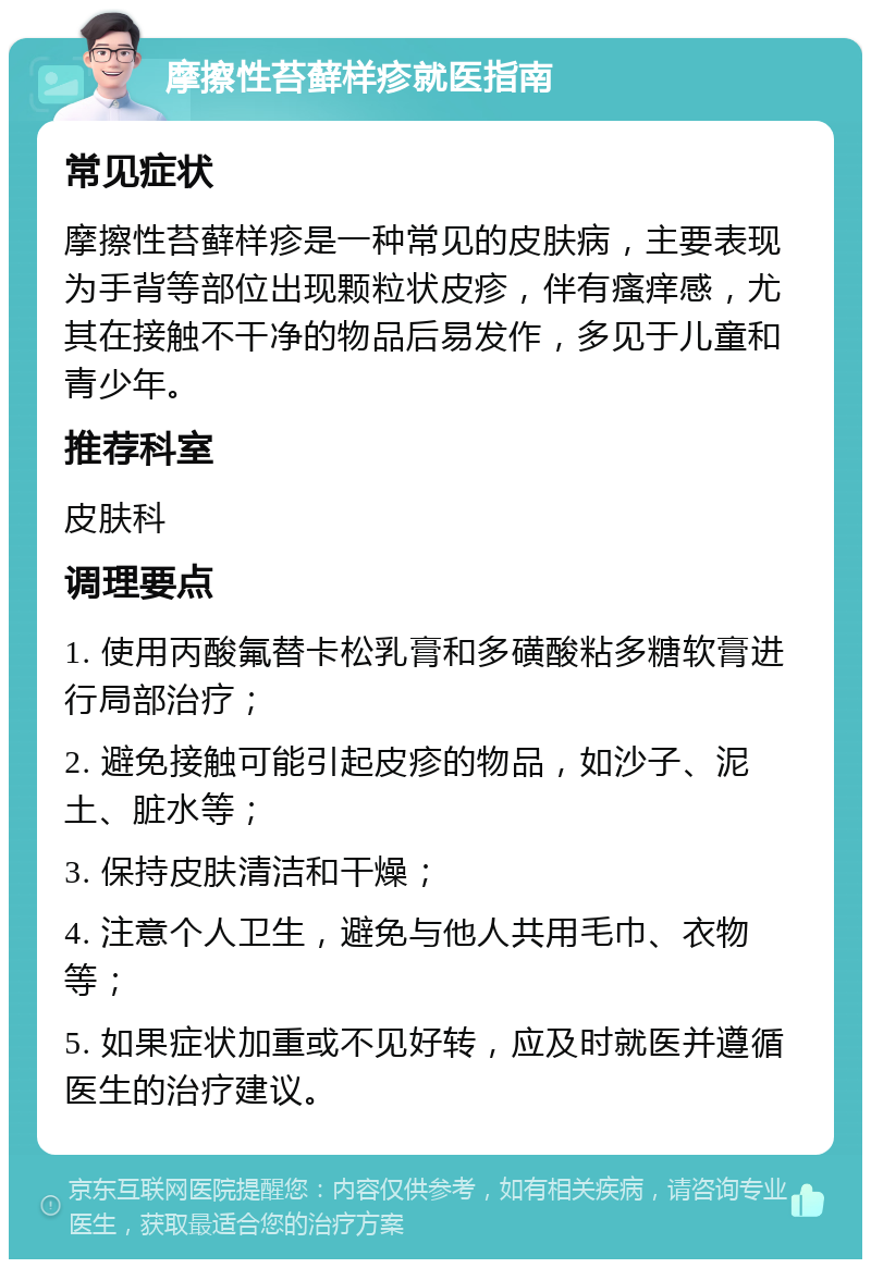 摩擦性苔藓样疹就医指南 常见症状 摩擦性苔藓样疹是一种常见的皮肤病，主要表现为手背等部位出现颗粒状皮疹，伴有瘙痒感，尤其在接触不干净的物品后易发作，多见于儿童和青少年。 推荐科室 皮肤科 调理要点 1. 使用丙酸氟替卡松乳膏和多磺酸粘多糖软膏进行局部治疗； 2. 避免接触可能引起皮疹的物品，如沙子、泥土、脏水等； 3. 保持皮肤清洁和干燥； 4. 注意个人卫生，避免与他人共用毛巾、衣物等； 5. 如果症状加重或不见好转，应及时就医并遵循医生的治疗建议。