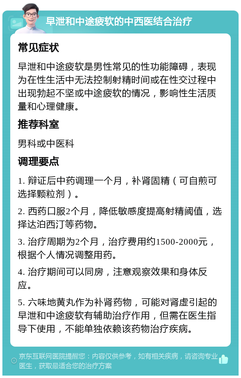 早泄和中途疲软的中西医结合治疗 常见症状 早泄和中途疲软是男性常见的性功能障碍，表现为在性生活中无法控制射精时间或在性交过程中出现勃起不坚或中途疲软的情况，影响性生活质量和心理健康。 推荐科室 男科或中医科 调理要点 1. 辩证后中药调理一个月，补肾固精（可自煎可选择颗粒剂）。 2. 西药口服2个月，降低敏感度提高射精阈值，选择达泊西汀等药物。 3. 治疗周期为2个月，治疗费用约1500-2000元，根据个人情况调整用药。 4. 治疗期间可以同房，注意观察效果和身体反应。 5. 六味地黄丸作为补肾药物，可能对肾虚引起的早泄和中途疲软有辅助治疗作用，但需在医生指导下使用，不能单独依赖该药物治疗疾病。