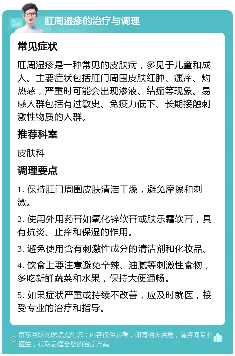 肛周湿疹的治疗与调理 常见症状 肛周湿疹是一种常见的皮肤病，多见于儿童和成人。主要症状包括肛门周围皮肤红肿、瘙痒、灼热感，严重时可能会出现渗液、结痂等现象。易感人群包括有过敏史、免疫力低下、长期接触刺激性物质的人群。 推荐科室 皮肤科 调理要点 1. 保持肛门周围皮肤清洁干燥，避免摩擦和刺激。 2. 使用外用药膏如氧化锌软膏或肤乐霜软膏，具有抗炎、止痒和保湿的作用。 3. 避免使用含有刺激性成分的清洁剂和化妆品。 4. 饮食上要注意避免辛辣、油腻等刺激性食物，多吃新鲜蔬菜和水果，保持大便通畅。 5. 如果症状严重或持续不改善，应及时就医，接受专业的治疗和指导。