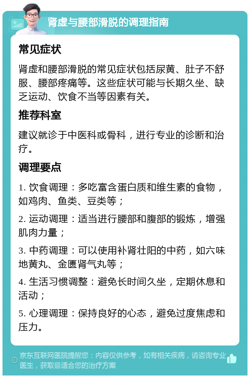 肾虚与腰部滑脱的调理指南 常见症状 肾虚和腰部滑脱的常见症状包括尿黄、肚子不舒服、腰部疼痛等。这些症状可能与长期久坐、缺乏运动、饮食不当等因素有关。 推荐科室 建议就诊于中医科或骨科，进行专业的诊断和治疗。 调理要点 1. 饮食调理：多吃富含蛋白质和维生素的食物，如鸡肉、鱼类、豆类等； 2. 运动调理：适当进行腰部和腹部的锻炼，增强肌肉力量； 3. 中药调理：可以使用补肾壮阳的中药，如六味地黄丸、金匮肾气丸等； 4. 生活习惯调整：避免长时间久坐，定期休息和活动； 5. 心理调理：保持良好的心态，避免过度焦虑和压力。