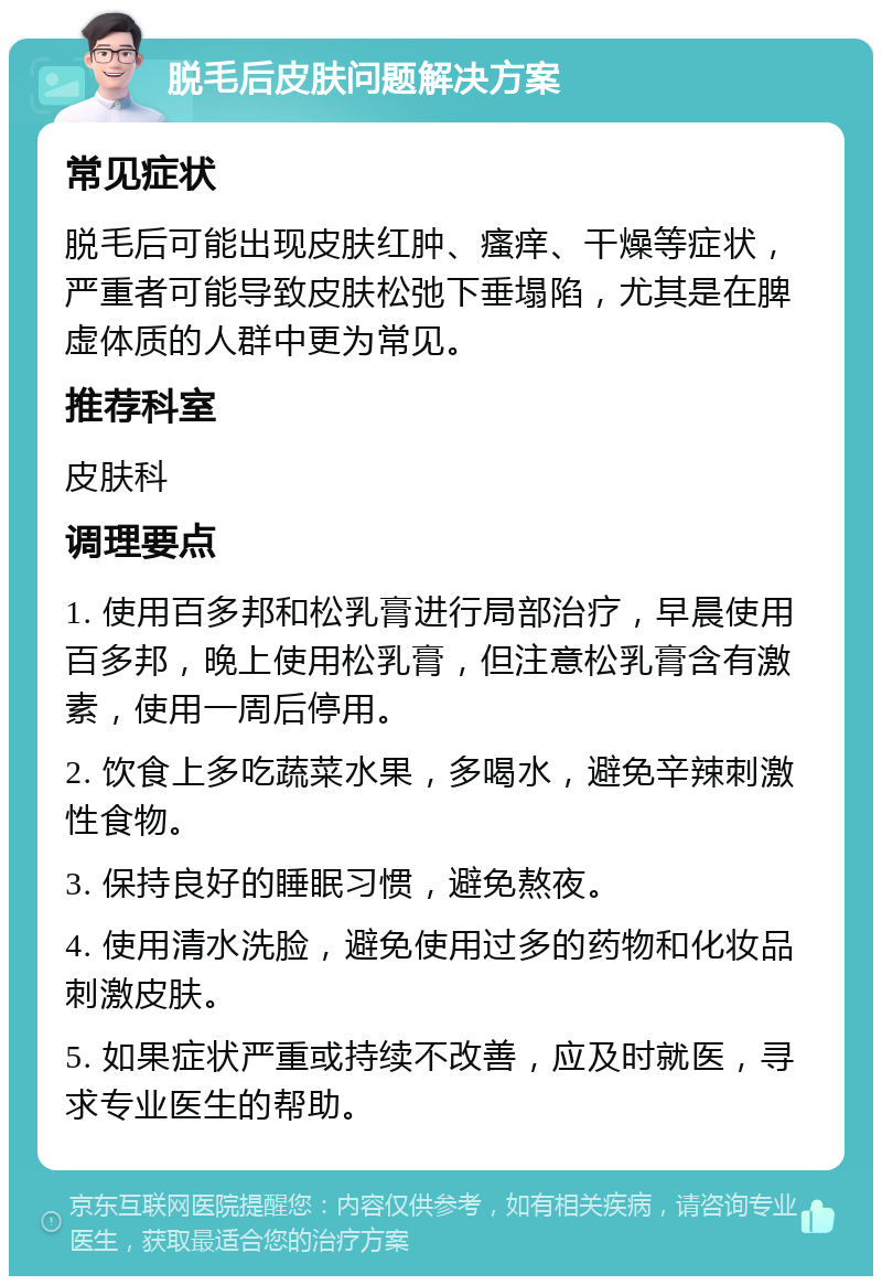 脱毛后皮肤问题解决方案 常见症状 脱毛后可能出现皮肤红肿、瘙痒、干燥等症状，严重者可能导致皮肤松弛下垂塌陷，尤其是在脾虚体质的人群中更为常见。 推荐科室 皮肤科 调理要点 1. 使用百多邦和松乳膏进行局部治疗，早晨使用百多邦，晚上使用松乳膏，但注意松乳膏含有激素，使用一周后停用。 2. 饮食上多吃蔬菜水果，多喝水，避免辛辣刺激性食物。 3. 保持良好的睡眠习惯，避免熬夜。 4. 使用清水洗脸，避免使用过多的药物和化妆品刺激皮肤。 5. 如果症状严重或持续不改善，应及时就医，寻求专业医生的帮助。