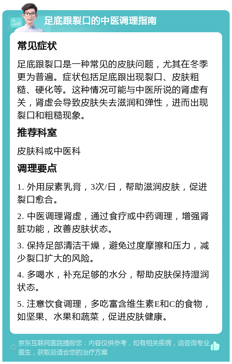 足底跟裂口的中医调理指南 常见症状 足底跟裂口是一种常见的皮肤问题，尤其在冬季更为普遍。症状包括足底跟出现裂口、皮肤粗糙、硬化等。这种情况可能与中医所说的肾虚有关，肾虚会导致皮肤失去滋润和弹性，进而出现裂口和粗糙现象。 推荐科室 皮肤科或中医科 调理要点 1. 外用尿素乳膏，3次/日，帮助滋润皮肤，促进裂口愈合。 2. 中医调理肾虚，通过食疗或中药调理，增强肾脏功能，改善皮肤状态。 3. 保持足部清洁干燥，避免过度摩擦和压力，减少裂口扩大的风险。 4. 多喝水，补充足够的水分，帮助皮肤保持湿润状态。 5. 注意饮食调理，多吃富含维生素E和C的食物，如坚果、水果和蔬菜，促进皮肤健康。