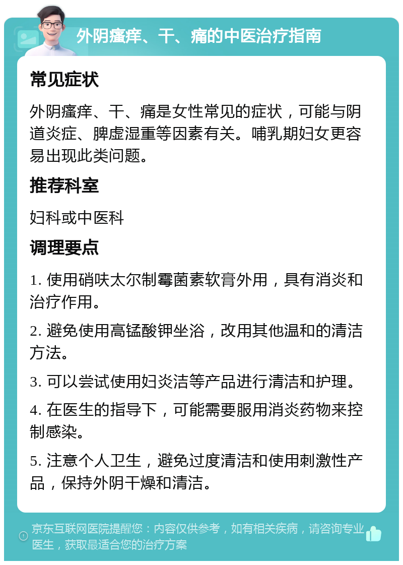 外阴瘙痒、干、痛的中医治疗指南 常见症状 外阴瘙痒、干、痛是女性常见的症状，可能与阴道炎症、脾虚湿重等因素有关。哺乳期妇女更容易出现此类问题。 推荐科室 妇科或中医科 调理要点 1. 使用硝呋太尔制霉菌素软膏外用，具有消炎和治疗作用。 2. 避免使用高锰酸钾坐浴，改用其他温和的清洁方法。 3. 可以尝试使用妇炎洁等产品进行清洁和护理。 4. 在医生的指导下，可能需要服用消炎药物来控制感染。 5. 注意个人卫生，避免过度清洁和使用刺激性产品，保持外阴干燥和清洁。