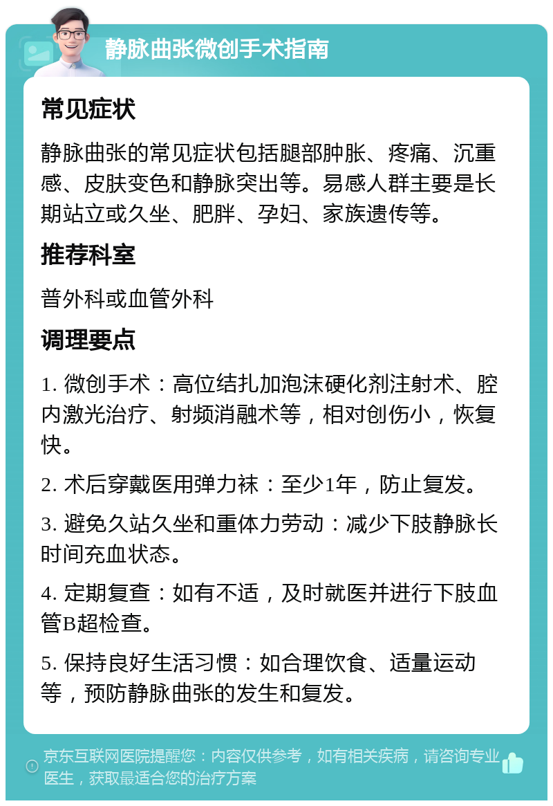 静脉曲张微创手术指南 常见症状 静脉曲张的常见症状包括腿部肿胀、疼痛、沉重感、皮肤变色和静脉突出等。易感人群主要是长期站立或久坐、肥胖、孕妇、家族遗传等。 推荐科室 普外科或血管外科 调理要点 1. 微创手术：高位结扎加泡沫硬化剂注射术、腔内激光治疗、射频消融术等，相对创伤小，恢复快。 2. 术后穿戴医用弹力袜：至少1年，防止复发。 3. 避免久站久坐和重体力劳动：减少下肢静脉长时间充血状态。 4. 定期复查：如有不适，及时就医并进行下肢血管B超检查。 5. 保持良好生活习惯：如合理饮食、适量运动等，预防静脉曲张的发生和复发。