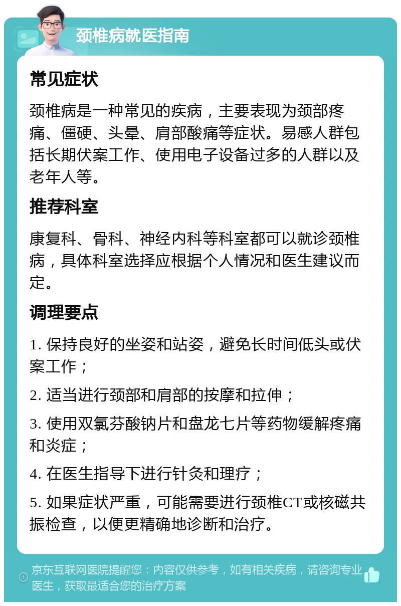 颈椎病就医指南 常见症状 颈椎病是一种常见的疾病，主要表现为颈部疼痛、僵硬、头晕、肩部酸痛等症状。易感人群包括长期伏案工作、使用电子设备过多的人群以及老年人等。 推荐科室 康复科、骨科、神经内科等科室都可以就诊颈椎病，具体科室选择应根据个人情况和医生建议而定。 调理要点 1. 保持良好的坐姿和站姿，避免长时间低头或伏案工作； 2. 适当进行颈部和肩部的按摩和拉伸； 3. 使用双氯芬酸钠片和盘龙七片等药物缓解疼痛和炎症； 4. 在医生指导下进行针灸和理疗； 5. 如果症状严重，可能需要进行颈椎CT或核磁共振检查，以便更精确地诊断和治疗。