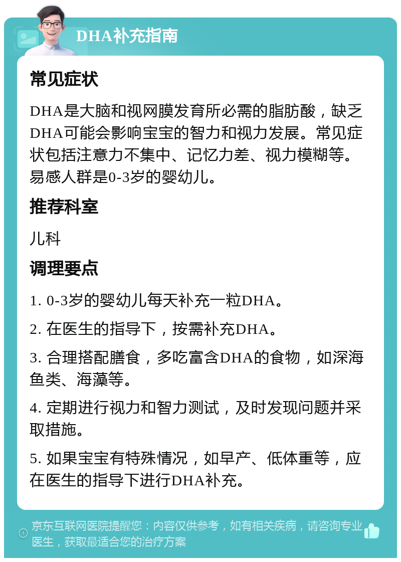 DHA补充指南 常见症状 DHA是大脑和视网膜发育所必需的脂肪酸，缺乏DHA可能会影响宝宝的智力和视力发展。常见症状包括注意力不集中、记忆力差、视力模糊等。易感人群是0-3岁的婴幼儿。 推荐科室 儿科 调理要点 1. 0-3岁的婴幼儿每天补充一粒DHA。 2. 在医生的指导下，按需补充DHA。 3. 合理搭配膳食，多吃富含DHA的食物，如深海鱼类、海藻等。 4. 定期进行视力和智力测试，及时发现问题并采取措施。 5. 如果宝宝有特殊情况，如早产、低体重等，应在医生的指导下进行DHA补充。