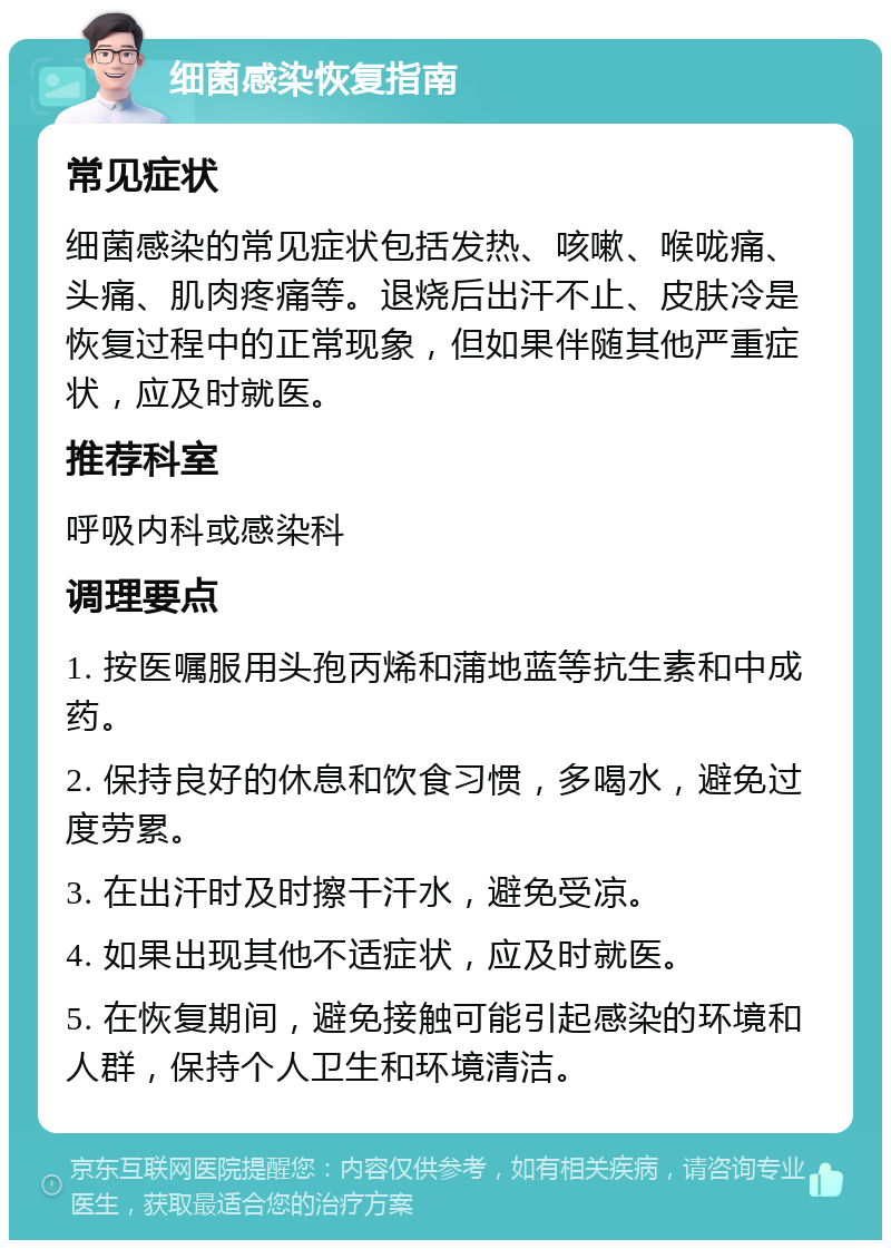 细菌感染恢复指南 常见症状 细菌感染的常见症状包括发热、咳嗽、喉咙痛、头痛、肌肉疼痛等。退烧后出汗不止、皮肤冷是恢复过程中的正常现象，但如果伴随其他严重症状，应及时就医。 推荐科室 呼吸内科或感染科 调理要点 1. 按医嘱服用头孢丙烯和蒲地蓝等抗生素和中成药。 2. 保持良好的休息和饮食习惯，多喝水，避免过度劳累。 3. 在出汗时及时擦干汗水，避免受凉。 4. 如果出现其他不适症状，应及时就医。 5. 在恢复期间，避免接触可能引起感染的环境和人群，保持个人卫生和环境清洁。