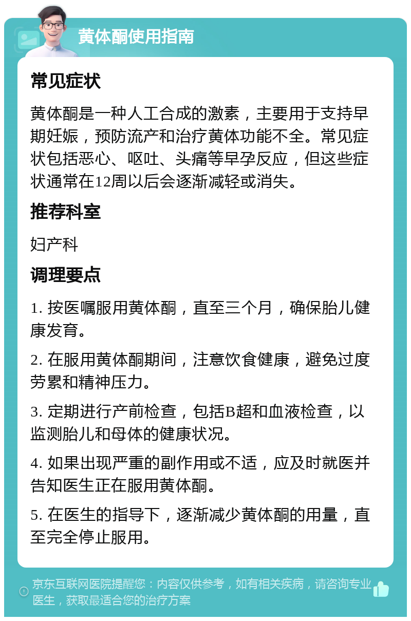 黄体酮使用指南 常见症状 黄体酮是一种人工合成的激素，主要用于支持早期妊娠，预防流产和治疗黄体功能不全。常见症状包括恶心、呕吐、头痛等早孕反应，但这些症状通常在12周以后会逐渐减轻或消失。 推荐科室 妇产科 调理要点 1. 按医嘱服用黄体酮，直至三个月，确保胎儿健康发育。 2. 在服用黄体酮期间，注意饮食健康，避免过度劳累和精神压力。 3. 定期进行产前检查，包括B超和血液检查，以监测胎儿和母体的健康状况。 4. 如果出现严重的副作用或不适，应及时就医并告知医生正在服用黄体酮。 5. 在医生的指导下，逐渐减少黄体酮的用量，直至完全停止服用。