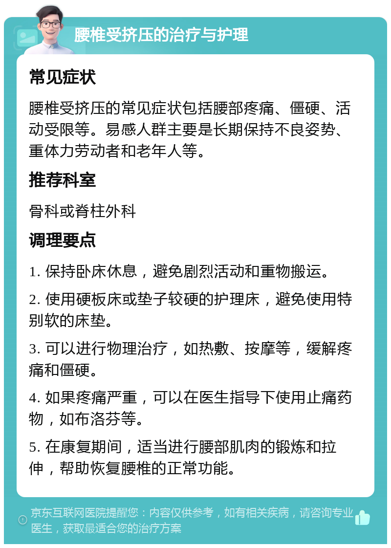 腰椎受挤压的治疗与护理 常见症状 腰椎受挤压的常见症状包括腰部疼痛、僵硬、活动受限等。易感人群主要是长期保持不良姿势、重体力劳动者和老年人等。 推荐科室 骨科或脊柱外科 调理要点 1. 保持卧床休息，避免剧烈活动和重物搬运。 2. 使用硬板床或垫子较硬的护理床，避免使用特别软的床垫。 3. 可以进行物理治疗，如热敷、按摩等，缓解疼痛和僵硬。 4. 如果疼痛严重，可以在医生指导下使用止痛药物，如布洛芬等。 5. 在康复期间，适当进行腰部肌肉的锻炼和拉伸，帮助恢复腰椎的正常功能。