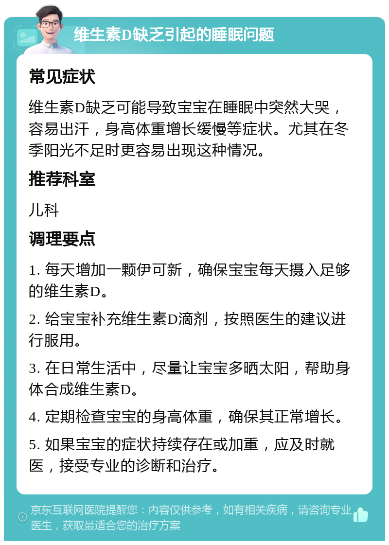 维生素D缺乏引起的睡眠问题 常见症状 维生素D缺乏可能导致宝宝在睡眠中突然大哭，容易出汗，身高体重增长缓慢等症状。尤其在冬季阳光不足时更容易出现这种情况。 推荐科室 儿科 调理要点 1. 每天增加一颗伊可新，确保宝宝每天摄入足够的维生素D。 2. 给宝宝补充维生素D滴剂，按照医生的建议进行服用。 3. 在日常生活中，尽量让宝宝多晒太阳，帮助身体合成维生素D。 4. 定期检查宝宝的身高体重，确保其正常增长。 5. 如果宝宝的症状持续存在或加重，应及时就医，接受专业的诊断和治疗。