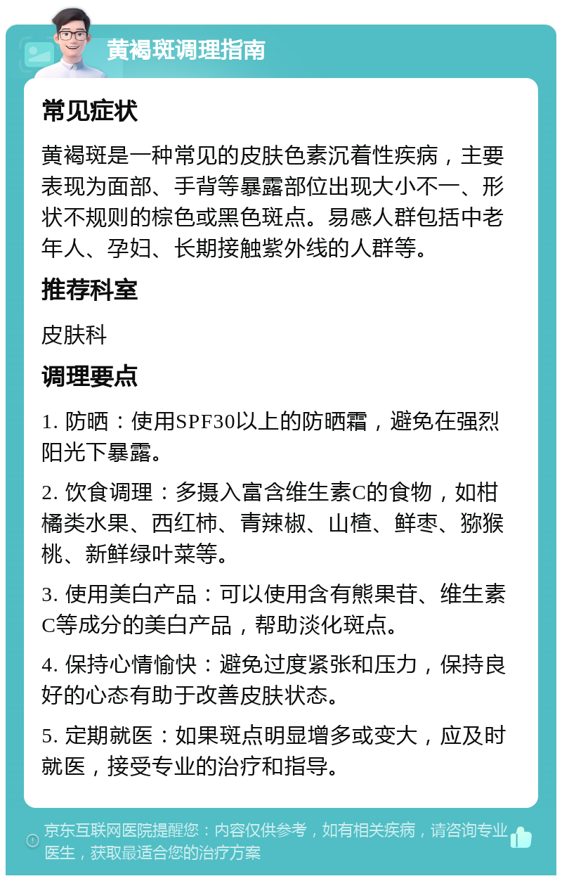 黄褐斑调理指南 常见症状 黄褐斑是一种常见的皮肤色素沉着性疾病，主要表现为面部、手背等暴露部位出现大小不一、形状不规则的棕色或黑色斑点。易感人群包括中老年人、孕妇、长期接触紫外线的人群等。 推荐科室 皮肤科 调理要点 1. 防晒：使用SPF30以上的防晒霜，避免在强烈阳光下暴露。 2. 饮食调理：多摄入富含维生素C的食物，如柑橘类水果、西红柿、青辣椒、山楂、鲜枣、猕猴桃、新鲜绿叶菜等。 3. 使用美白产品：可以使用含有熊果苷、维生素C等成分的美白产品，帮助淡化斑点。 4. 保持心情愉快：避免过度紧张和压力，保持良好的心态有助于改善皮肤状态。 5. 定期就医：如果斑点明显增多或变大，应及时就医，接受专业的治疗和指导。