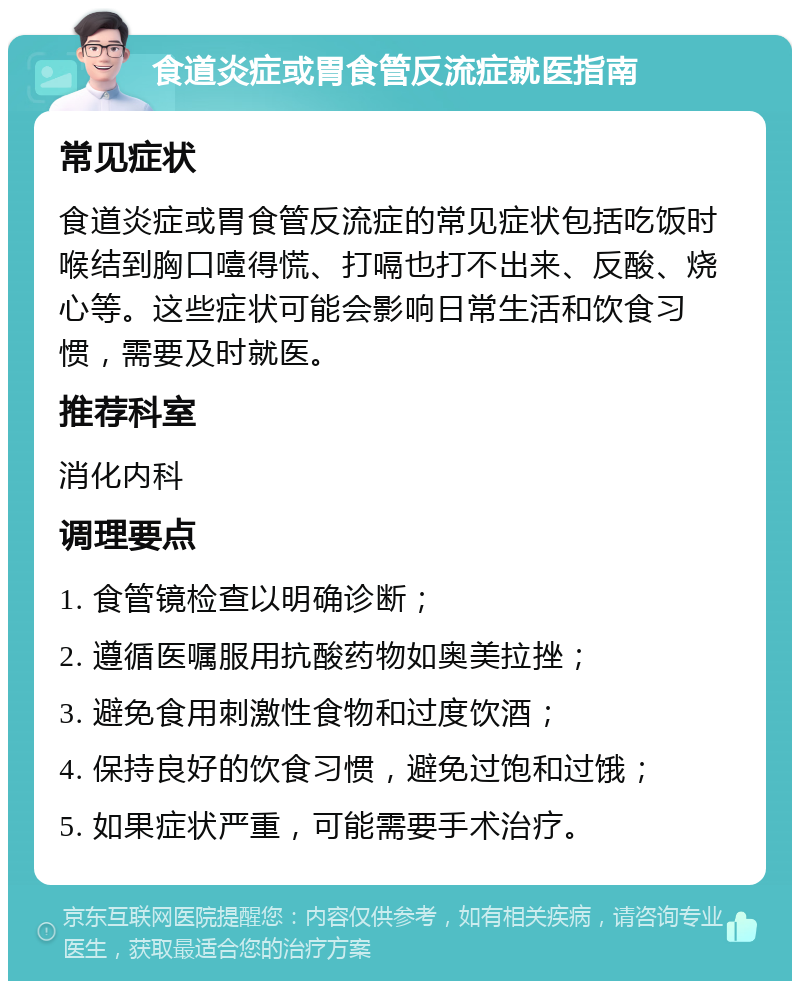 食道炎症或胃食管反流症就医指南 常见症状 食道炎症或胃食管反流症的常见症状包括吃饭时喉结到胸口噎得慌、打嗝也打不出来、反酸、烧心等。这些症状可能会影响日常生活和饮食习惯，需要及时就医。 推荐科室 消化内科 调理要点 1. 食管镜检查以明确诊断； 2. 遵循医嘱服用抗酸药物如奥美拉挫； 3. 避免食用刺激性食物和过度饮酒； 4. 保持良好的饮食习惯，避免过饱和过饿； 5. 如果症状严重，可能需要手术治疗。