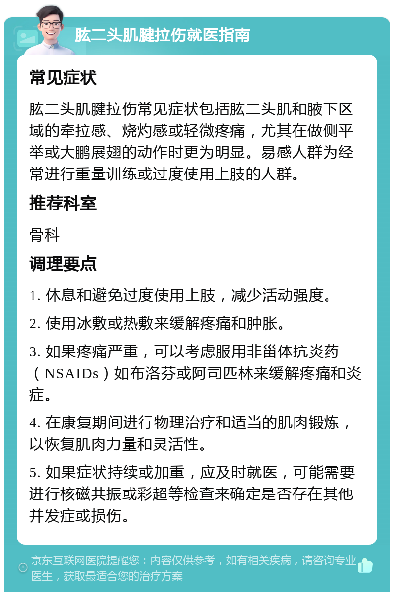 肱二头肌腱拉伤就医指南 常见症状 肱二头肌腱拉伤常见症状包括肱二头肌和腋下区域的牵拉感、烧灼感或轻微疼痛，尤其在做侧平举或大鹏展翅的动作时更为明显。易感人群为经常进行重量训练或过度使用上肢的人群。 推荐科室 骨科 调理要点 1. 休息和避免过度使用上肢，减少活动强度。 2. 使用冰敷或热敷来缓解疼痛和肿胀。 3. 如果疼痛严重，可以考虑服用非甾体抗炎药（NSAIDs）如布洛芬或阿司匹林来缓解疼痛和炎症。 4. 在康复期间进行物理治疗和适当的肌肉锻炼，以恢复肌肉力量和灵活性。 5. 如果症状持续或加重，应及时就医，可能需要进行核磁共振或彩超等检查来确定是否存在其他并发症或损伤。