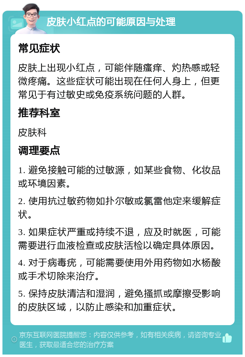 皮肤小红点的可能原因与处理 常见症状 皮肤上出现小红点，可能伴随瘙痒、灼热感或轻微疼痛。这些症状可能出现在任何人身上，但更常见于有过敏史或免疫系统问题的人群。 推荐科室 皮肤科 调理要点 1. 避免接触可能的过敏源，如某些食物、化妆品或环境因素。 2. 使用抗过敏药物如扑尔敏或氯雷他定来缓解症状。 3. 如果症状严重或持续不退，应及时就医，可能需要进行血液检查或皮肤活检以确定具体原因。 4. 对于病毒疣，可能需要使用外用药物如水杨酸或手术切除来治疗。 5. 保持皮肤清洁和湿润，避免搔抓或摩擦受影响的皮肤区域，以防止感染和加重症状。