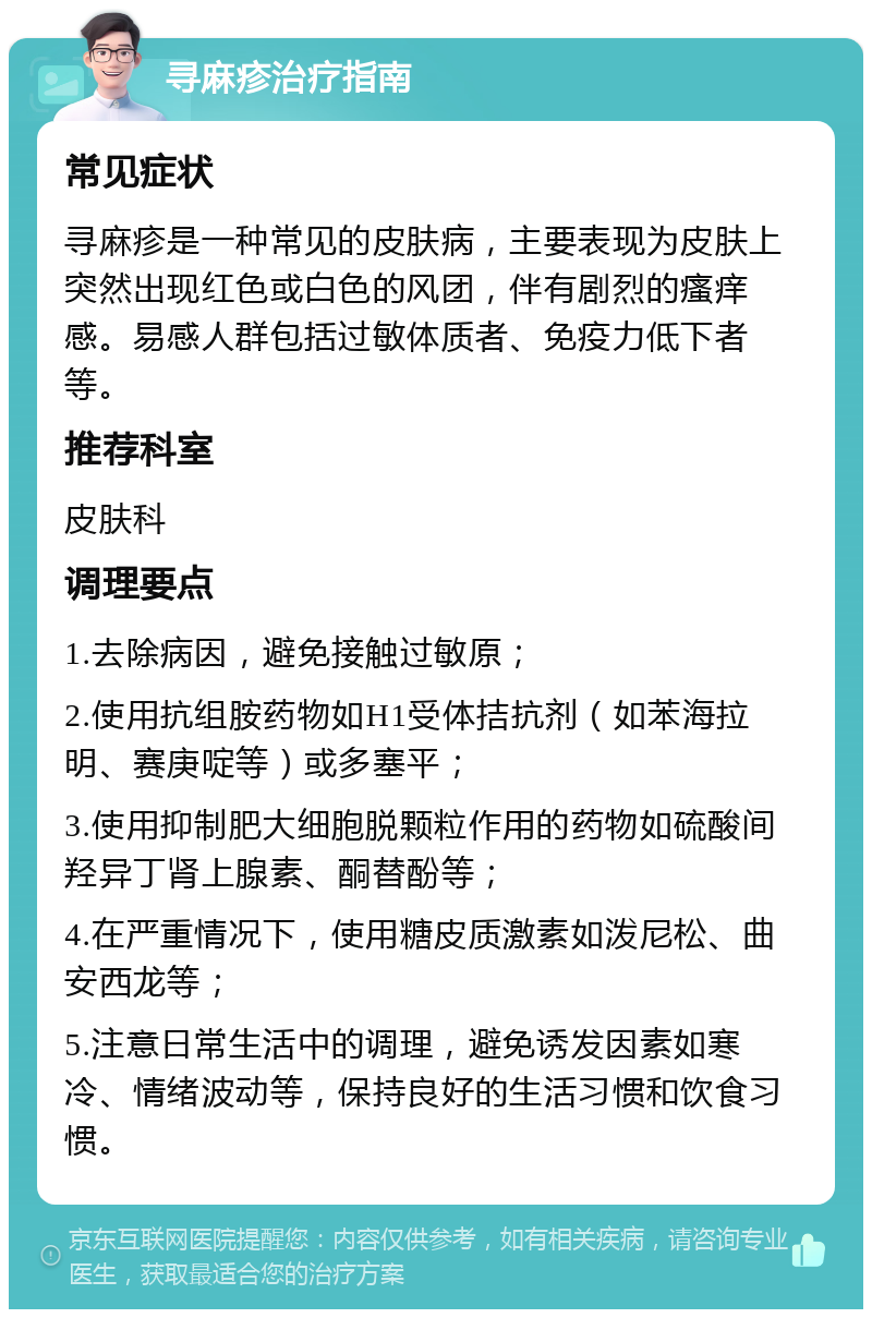 寻麻疹治疗指南 常见症状 寻麻疹是一种常见的皮肤病，主要表现为皮肤上突然出现红色或白色的风团，伴有剧烈的瘙痒感。易感人群包括过敏体质者、免疫力低下者等。 推荐科室 皮肤科 调理要点 1.去除病因，避免接触过敏原； 2.使用抗组胺药物如H1受体拮抗剂（如苯海拉明、赛庚啶等）或多塞平； 3.使用抑制肥大细胞脱颗粒作用的药物如硫酸间羟异丁肾上腺素、酮替酚等； 4.在严重情况下，使用糖皮质激素如泼尼松、曲安西龙等； 5.注意日常生活中的调理，避免诱发因素如寒冷、情绪波动等，保持良好的生活习惯和饮食习惯。