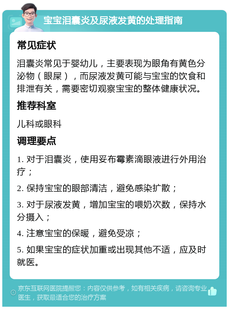 宝宝泪囊炎及尿液发黄的处理指南 常见症状 泪囊炎常见于婴幼儿，主要表现为眼角有黄色分泌物（眼屎），而尿液发黄可能与宝宝的饮食和排泄有关，需要密切观察宝宝的整体健康状况。 推荐科室 儿科或眼科 调理要点 1. 对于泪囊炎，使用妥布霉素滴眼液进行外用治疗； 2. 保持宝宝的眼部清洁，避免感染扩散； 3. 对于尿液发黄，增加宝宝的喂奶次数，保持水分摄入； 4. 注意宝宝的保暖，避免受凉； 5. 如果宝宝的症状加重或出现其他不适，应及时就医。