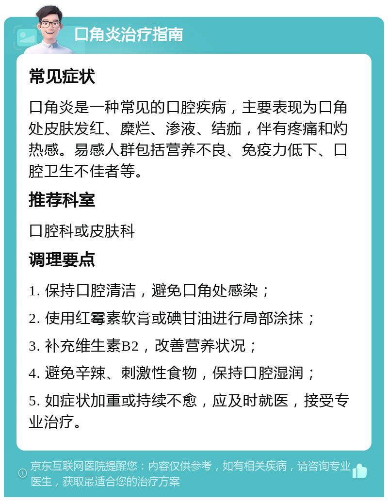 口角炎治疗指南 常见症状 口角炎是一种常见的口腔疾病，主要表现为口角处皮肤发红、糜烂、渗液、结痂，伴有疼痛和灼热感。易感人群包括营养不良、免疫力低下、口腔卫生不佳者等。 推荐科室 口腔科或皮肤科 调理要点 1. 保持口腔清洁，避免口角处感染； 2. 使用红霉素软膏或碘甘油进行局部涂抹； 3. 补充维生素B2，改善营养状况； 4. 避免辛辣、刺激性食物，保持口腔湿润； 5. 如症状加重或持续不愈，应及时就医，接受专业治疗。